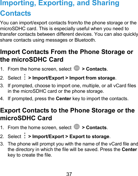  37 Importing, Exporting, and Sharing Contacts You can import/export contacts from/to the phone storage or the microSDHC card. This is especially useful when you need to transfer contacts between different devices. You can also quickly share contacts using messages or Bluetooth. Import Contacts From the Phone Storage or the microSDHC Card 1.  From the home screen, select    &gt; Contacts. 2.  Select    &gt; Import/Export &gt; Import from storage. 3.  If prompted, choose to import one, multiple, or all vCard files in the microSDHC card or the phone storage. 4.  If prompted, press the Center key to import the contacts. Export Contacts to the Phone Storage or the microSDHC Card 1.  From the home screen, select    &gt; Contacts. 2.  Select    &gt; Import/Export &gt; Export to storage. 3.  The phone will prompt you with the name of the vCard file and the directory in which the file will be saved. Press the Center key to create the file. 