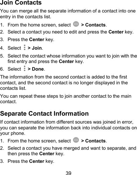  39 Join Contacts You can merge all the separate information of a contact into one entry in the contacts list. 1.  From the home screen, select    &gt; Contacts. 2.  Select a contact you need to edit and press the Center key. 3.  Press the Center key. 4.  Select    &gt; Join. 5.  Select the contact whose information you want to join with the first entry and press the Center key. 6.  Select    &gt; Done. The information from the second contact is added to the first contact, and the second contact is no longer displayed in the contacts list. You can repeat these steps to join another contact to the main contact. Separate Contact Information If contact information from different sources was joined in error, you can separate the information back into individual contacts on your phone. 1.  From the home screen, select    &gt; Contacts. 2.  Select a contact you have merged and want to separate, and then press the Center key. 3.  Press the Center key. 