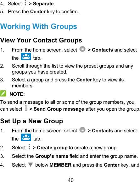  40 4.  Select    &gt; Separate. 5.  Press the Center key to confirm. Working With Groups View Your Contact Groups 1.  From the home screen, select    &gt; Contacts and select the    tab. 2.  Scroll through the list to view the preset groups and any groups you have created. 3.  Select a group and press the Center key to view its members.  NOTE: To send a message to all or some of the group members, you can select    &gt; Send Group message after you open the group. Set Up a New Group 1.  From the home screen, select    &gt; Contacts and select the    tab. 2.  Select    &gt; Create group to create a new group. 3.  Select the Group’s name field and enter the group name. 4.  Select    below MEMBER and press the Center key, and 
