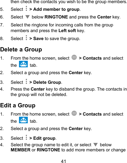  41 then check the contacts you wish to be the group members. 5.  Select    &gt; Add member to group. 6.  Select    below RINGTONE and press the Center key.   7.  Select the ringtone for incoming calls from the group members and press the Left soft key. 8.  Select    &gt; Save to save the group. Delete a Group 1.  From the home screen, select    &gt; Contacts and select the    tab. 2.  Select a group and press the Center key. 3.  Select    &gt; Delete Group. 4.  Press the Center key to disband the group. The contacts in the group will not be deleted. Edit a Group 1.  From the home screen, select    &gt; Contacts and select the    tab. 2.  Select a group and press the Center key. 3.  Select    &gt; Edit group. 4.  Select the group name to edit it, or select    below MEMBER or RINGTONE to add more members or change 