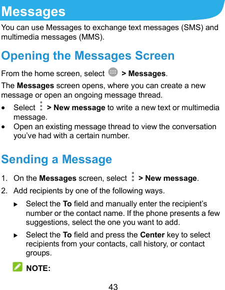  43 Messages You can use Messages to exchange text messages (SMS) and multimedia messages (MMS). Opening the Messages Screen From the home screen, select    &gt; Messages. The Messages screen opens, where you can create a new message or open an ongoing message thread.  Select    &gt; New message to write a new text or multimedia message.  Open an existing message thread to view the conversation you’ve had with a certain number.   Sending a Message 1.  On the Messages screen, select    &gt; New message. 2.  Add recipients by one of the following ways.  Select the To field and manually enter the recipient’s number or the contact name. If the phone presents a few suggestions, select the one you want to add.  Select the To field and press the Center key to select recipients from your contacts, call history, or contact groups.  NOTE: 