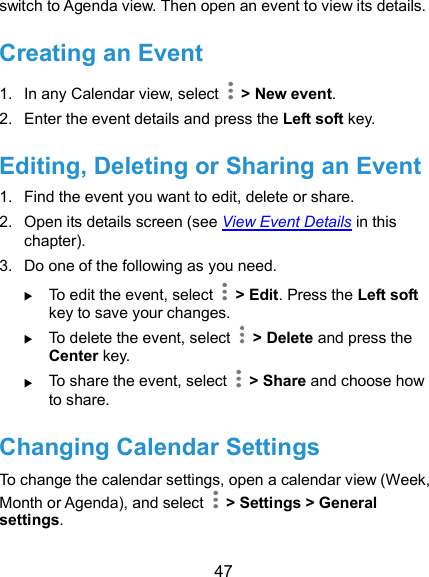  47 switch to Agenda view. Then open an event to view its details. Creating an Event 1.  In any Calendar view, select    &gt; New event. 2.  Enter the event details and press the Left soft key. Editing, Deleting or Sharing an Event 1.  Find the event you want to edit, delete or share. 2.  Open its details screen (see View Event Details in this chapter). 3.  Do one of the following as you need.  To edit the event, select    &gt; Edit. Press the Left soft key to save your changes.  To delete the event, select    &gt; Delete and press the Center key.  To share the event, select    &gt; Share and choose how to share. Changing Calendar Settings To change the calendar settings, open a calendar view (Week, Month or Agenda), and select    &gt; Settings &gt; General settings. 