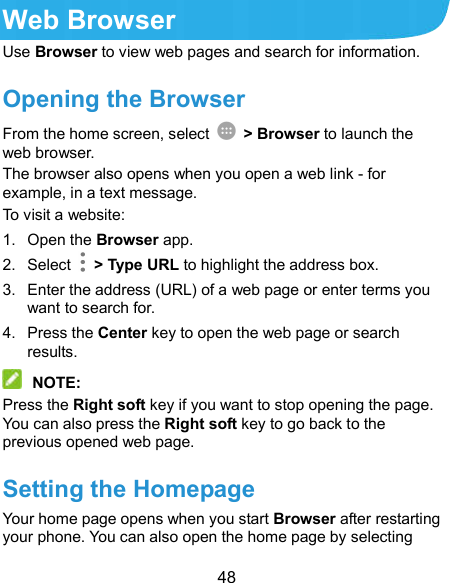  48 Web Browser Use Browser to view web pages and search for information. Opening the Browser From the home screen, select    &gt; Browser to launch the web browser. The browser also opens when you open a web link - for example, in a text message. To visit a website: 1.  Open the Browser app. 2.  Select    &gt; Type URL to highlight the address box. 3.  Enter the address (URL) of a web page or enter terms you want to search for. 4.  Press the Center key to open the web page or search results.  NOTE: Press the Right soft key if you want to stop opening the page. You can also press the Right soft key to go back to the previous opened web page. Setting the Homepage Your home page opens when you start Browser after restarting your phone. You can also open the home page by selecting 