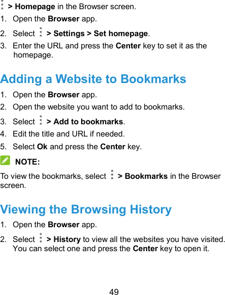  49  &gt; Homepage in the Browser screen. 1.  Open the Browser app. 2.  Select    &gt; Settings &gt; Set homepage. 3.  Enter the URL and press the Center key to set it as the homepage. Adding a Website to Bookmarks 1.  Open the Browser app. 2.  Open the website you want to add to bookmarks. 3.  Select    &gt; Add to bookmarks. 4.  Edit the title and URL if needed. 5.  Select Ok and press the Center key.  NOTE: To view the bookmarks, select    &gt; Bookmarks in the Browser screen. Viewing the Browsing History 1.  Open the Browser app. 2.  Select    &gt; History to view all the websites you have visited. You can select one and press the Center key to open it. 