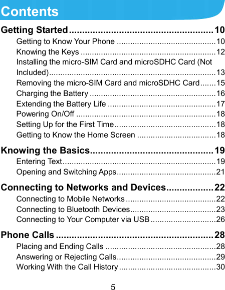  5 Contents Getting Started ....................................................... 10 Getting to Know Your Phone ............................................ 10 Knowing the Keys ............................................................ 12 Installing the micro-SIM Card and microSDHC Card (Not Included) .......................................................................... 13 Removing the micro-SIM Card and microSDHC Card ....... 15 Charging the Battery ........................................................ 16 Extending the Battery Life ................................................ 17 Powering On/Off .............................................................. 18 Setting Up for the First Time ............................................. 18 Getting to Know the Home Screen ................................... 18 Knowing the Basics ............................................... 19 Entering Text .................................................................... 19 Opening and Switching Apps ............................................ 21 Connecting to Networks and Devices .................. 22 Connecting to Mobile Networks ........................................ 22 Connecting to Bluetooth Devices ...................................... 23 Connecting to Your Computer via USB ............................. 26 Phone Calls ............................................................ 28 Placing and Ending Calls ................................................. 28 Answering or Rejecting Calls ............................................ 29 Working With the Call History ........................................... 30 