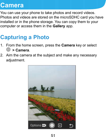  51 Camera You can use your phone to take photos and record videos. Photos and videos are stored on the microSDHC card you have installed or in the phone storage. You can copy them to your computer or access them in the Gallery app. Capturing a Photo 1.  From the home screen, press the Camera key or select  &gt; Camera. 2.  Aim the camera at the subject and make any necessary adjustment.         