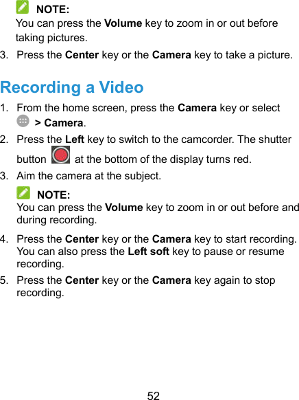  52  NOTE: You can press the Volume key to zoom in or out before taking pictures. 3.  Press the Center key or the Camera key to take a picture. Recording a Video 1.  From the home screen, press the Camera key or select  &gt; Camera. 2.  Press the Left key to switch to the camcorder. The shutter button    at the bottom of the display turns red. 3.  Aim the camera at the subject.  NOTE: You can press the Volume key to zoom in or out before and during recording. 4.  Press the Center key or the Camera key to start recording. You can also press the Left soft key to pause or resume recording. 5.  Press the Center key or the Camera key again to stop recording. 