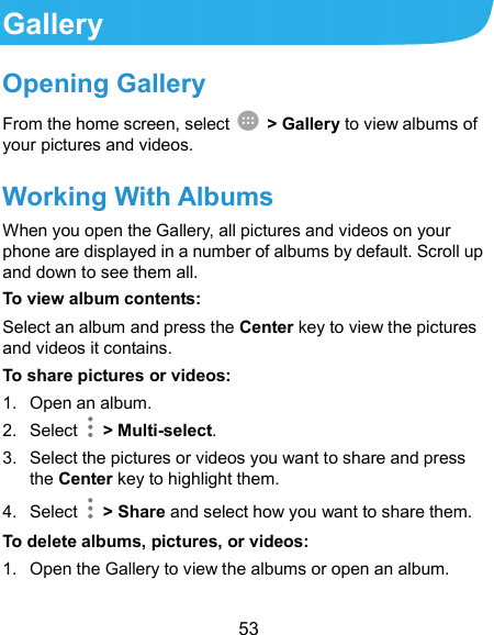  53 Gallery Opening Gallery From the home screen, select    &gt; Gallery to view albums of your pictures and videos. Working With Albums When you open the Gallery, all pictures and videos on your phone are displayed in a number of albums by default. Scroll up and down to see them all. To view album contents: Select an album and press the Center key to view the pictures and videos it contains. To share pictures or videos: 1.  Open an album. 2.  Select    &gt; Multi-select. 3.  Select the pictures or videos you want to share and press the Center key to highlight them. 4.  Select    &gt; Share and select how you want to share them. To delete albums, pictures, or videos: 1.  Open the Gallery to view the albums or open an album. 