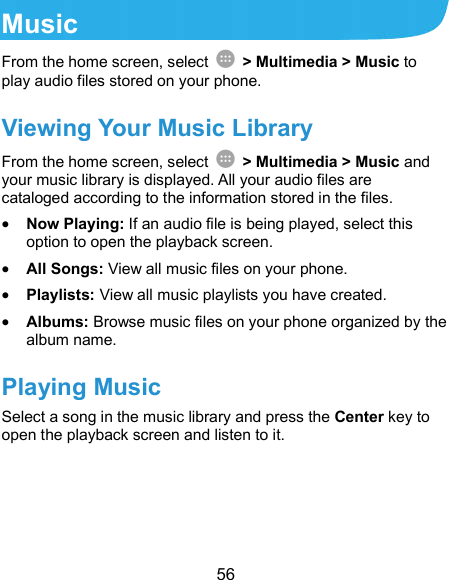  56 Music From the home screen, select    &gt; Multimedia &gt; Music to play audio files stored on your phone.   Viewing Your Music Library From the home screen, select    &gt; Multimedia &gt; Music and your music library is displayed. All your audio files are cataloged according to the information stored in the files.  Now Playing: If an audio file is being played, select this option to open the playback screen.  All Songs: View all music files on your phone.  Playlists: View all music playlists you have created.  Albums: Browse music files on your phone organized by the album name. Playing Music Select a song in the music library and press the Center key to open the playback screen and listen to it.   