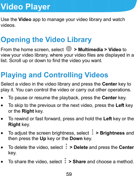  59 Video Player Use the Video app to manage your video library and watch videos. Opening the Video Library From the home screen, select    &gt; Multimedia &gt; Video to view your video library, where your video files are displayed in a list. Scroll up or down to find the video you want.   Playing and Controlling Videos Select a video in the video library and press the Center key to play it. You can control the video or carry out other operations.  To pause or resume the playback, press the Center key.  To skip to the previous or the next video, press the Left key or the Right key.  To rewind or fast forward, press and hold the Left key or the Right key.  To adjust the screen brightness, select    &gt; Brightness and then press the Up key or the Down key.  To delete the video, select    &gt; Delete and press the Center key.  To share the video, select    &gt; Share and choose a method. 