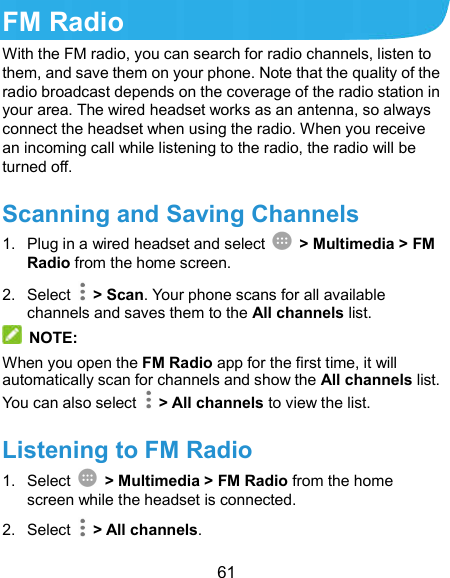  61 FM Radio With the FM radio, you can search for radio channels, listen to them, and save them on your phone. Note that the quality of the radio broadcast depends on the coverage of the radio station in your area. The wired headset works as an antenna, so always connect the headset when using the radio. When you receive an incoming call while listening to the radio, the radio will be turned off.   Scanning and Saving Channels 1.  Plug in a wired headset and select    &gt; Multimedia &gt; FM Radio from the home screen. 2.  Select    &gt; Scan. Your phone scans for all available channels and saves them to the All channels list.  NOTE: When you open the FM Radio app for the first time, it will automatically scan for channels and show the All channels list. You can also select    &gt; All channels to view the list. Listening to FM Radio 1.  Select    &gt; Multimedia &gt; FM Radio from the home screen while the headset is connected. 2.  Select    &gt; All channels. 