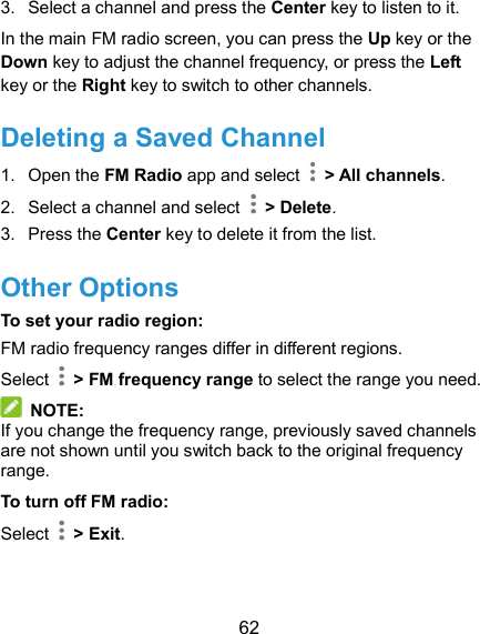  62 3.  Select a channel and press the Center key to listen to it. In the main FM radio screen, you can press the Up key or the Down key to adjust the channel frequency, or press the Left key or the Right key to switch to other channels. Deleting a Saved Channel 1.  Open the FM Radio app and select    &gt; All channels. 2.  Select a channel and select    &gt; Delete. 3.  Press the Center key to delete it from the list. Other Options To set your radio region: FM radio frequency ranges differ in different regions. Select    &gt; FM frequency range to select the range you need.  NOTE: If you change the frequency range, previously saved channels are not shown until you switch back to the original frequency range. To turn off FM radio: Select    &gt; Exit.  