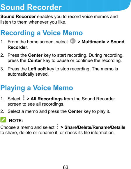  63 Sound Recorder Sound Recorder enables you to record voice memos and listen to them whenever you like. Recording a Voice Memo 1.  From the home screen, select    &gt; Multimedia &gt; Sound Recorder. 2.  Press the Center key to start recording. During recording, press the Center key to pause or continue the recording. 3.  Press the Left soft key to stop recording. The memo is automatically saved. Playing a Voice Memo 1.  Select    &gt; All Recordings from the Sound Recorder screen to see all recordings. 2.  Select a memo and press the Center key to play it.  NOTE: Choose a memo and select    &gt; Share/Delete/Rename/Details to share, delete or rename it, or check its file information. 