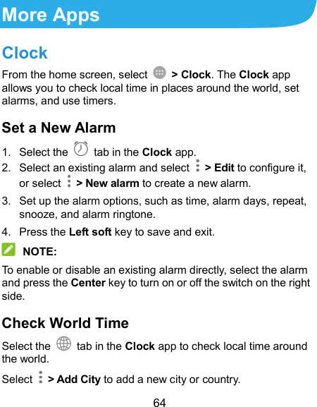  64 More Apps Clock From the home screen, select    &gt; Clock. The Clock app allows you to check local time in places around the world, set alarms, and use timers. Set a New Alarm 1.  Select the   tab in the Clock app. 2.  Select an existing alarm and select    &gt; Edit to configure it, or select    &gt; New alarm to create a new alarm. 3.  Set up the alarm options, such as time, alarm days, repeat, snooze, and alarm ringtone. 4.  Press the Left soft key to save and exit.  NOTE: To enable or disable an existing alarm directly, select the alarm and press the Center key to turn on or off the switch on the right side. Check World Time Select the   tab in the Clock app to check local time around the world. Select    &gt; Add City to add a new city or country. 