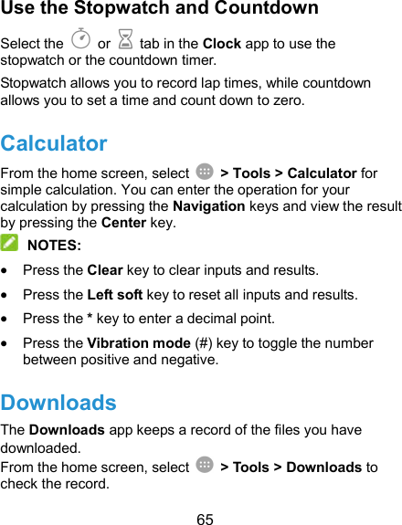  65 Use the Stopwatch and Countdown Select the   or    tab in the Clock app to use the stopwatch or the countdown timer. Stopwatch allows you to record lap times, while countdown allows you to set a time and count down to zero. Calculator From the home screen, select    &gt; Tools &gt; Calculator for simple calculation. You can enter the operation for your calculation by pressing the Navigation keys and view the result by pressing the Center key.  NOTES:  Press the Clear key to clear inputs and results.    Press the Left soft key to reset all inputs and results.  Press the * key to enter a decimal point.  Press the Vibration mode (#) key to toggle the number between positive and negative. Downloads The Downloads app keeps a record of the files you have downloaded. From the home screen, select    &gt; Tools &gt; Downloads to check the record. 