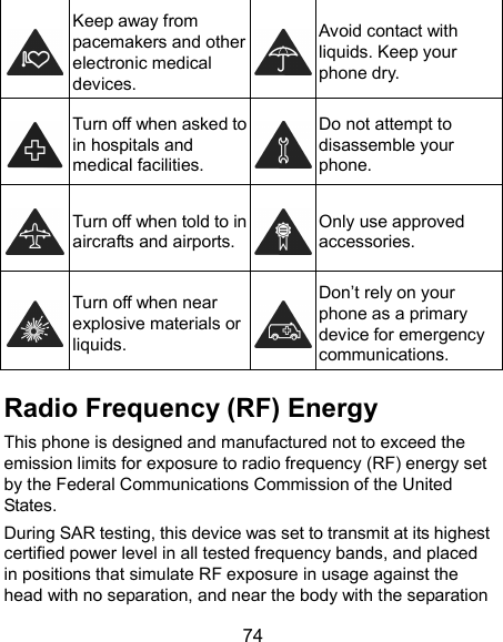 74  Keep away from pacemakers and other electronic medical devices.  Avoid contact with liquids. Keep your phone dry.  Turn off when asked to in hospitals and medical facilities.  Do not attempt to disassemble your phone.  Turn off when told to in aircrafts and airports.  Only use approved accessories.  Turn off when near explosive materials or liquids.  Don’t rely on your phone as a primary device for emergency communications.   Radio Frequency (RF) Energy This phone is designed and manufactured not to exceed the emission limits for exposure to radio frequency (RF) energy set by the Federal Communications Commission of the United States. During SAR testing, this device was set to transmit at its highest certified power level in all tested frequency bands, and placed in positions that simulate RF exposure in usage against the head with no separation, and near the body with the separation 