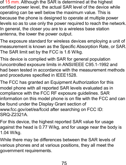  75 of 15 mm. Although the SAR is determined at the highest certified power level, the actual SAR level of the device while operating can be well below the maximum value. This is because the phone is designed to operate at multiple power levels so as to use only the power required to reach the network. In general, the closer you are to a wireless base station antenna, the lower the power output. The exposure standard for wireless devices employing a unit of measurement is known as the Specific Absorption Rate, or SAR. The SAR limit set by the FCC is 1.6 W/kg.     This device is complied with SAR for general population /uncontrolled exposure limits in ANSI/IEEE C95.1-1992 and had been tested in accordance with the measurement methods and procedures specified in IEEE1528. The FCC has granted an Equipment Authorization for this model phone with all reported SAR levels evaluated as in compliance with the FCC RF exposure guidelines. SAR information on this model phone is on file with the FCC and can be found under the Display Grant section of www.fcc.gov/oet/ea/fccid after searching on FCC ID: SRQ-Z2321A.   For this device, the highest reported SAR value for usage against the head is 0.77 W/kg, and for usage near the body is 1.04 W/kg. While there may be differences between the SAR levels of various phones and at various positions, they all meet the government requirements. 