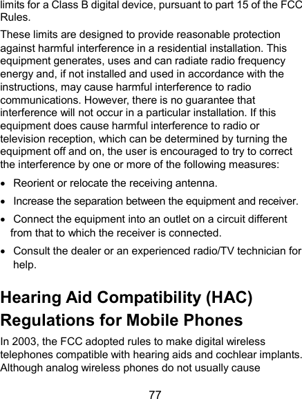  77 limits for a Class B digital device, pursuant to part 15 of the FCC Rules.   These limits are designed to provide reasonable protection against harmful interference in a residential installation. This equipment generates, uses and can radiate radio frequency energy and, if not installed and used in accordance with the instructions, may cause harmful interference to radio communications. However, there is no guarantee that interference will not occur in a particular installation. If this equipment does cause harmful interference to radio or television reception, which can be determined by turning the equipment off and on, the user is encouraged to try to correct the interference by one or more of the following measures:   Reorient or relocate the receiving antenna.   Increase the separation between the equipment and receiver.   Connect the equipment into an outlet on a circuit different from that to which the receiver is connected.   Consult the dealer or an experienced radio/TV technician for help. Hearing Aid Compatibility (HAC) Regulations for Mobile Phones In 2003, the FCC adopted rules to make digital wireless telephones compatible with hearing aids and cochlear implants. Although analog wireless phones do not usually cause 
