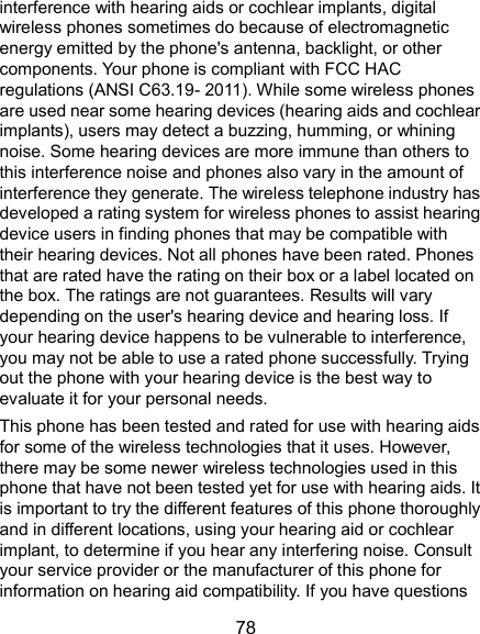  78 interference with hearing aids or cochlear implants, digital wireless phones sometimes do because of electromagnetic energy emitted by the phone&apos;s antenna, backlight, or other components. Your phone is compliant with FCC HAC regulations (ANSI C63.19- 2011). While some wireless phones are used near some hearing devices (hearing aids and cochlear implants), users may detect a buzzing, humming, or whining noise. Some hearing devices are more immune than others to this interference noise and phones also vary in the amount of interference they generate. The wireless telephone industry has developed a rating system for wireless phones to assist hearing device users in finding phones that may be compatible with their hearing devices. Not all phones have been rated. Phones that are rated have the rating on their box or a label located on the box. The ratings are not guarantees. Results will vary depending on the user&apos;s hearing device and hearing loss. If your hearing device happens to be vulnerable to interference, you may not be able to use a rated phone successfully. Trying out the phone with your hearing device is the best way to evaluate it for your personal needs. This phone has been tested and rated for use with hearing aids for some of the wireless technologies that it uses. However, there may be some newer wireless technologies used in this phone that have not been tested yet for use with hearing aids. It is important to try the different features of this phone thoroughly and in different locations, using your hearing aid or cochlear implant, to determine if you hear any interfering noise. Consult your service provider or the manufacturer of this phone for information on hearing aid compatibility. If you have questions 