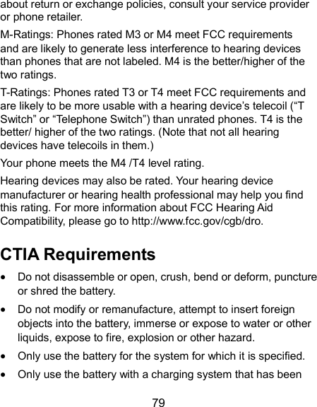  79 about return or exchange policies, consult your service provider or phone retailer. M-Ratings: Phones rated M3 or M4 meet FCC requirements and are likely to generate less interference to hearing devices than phones that are not labeled. M4 is the better/higher of the two ratings.   T-Ratings: Phones rated T3 or T4 meet FCC requirements and are likely to be more usable with a hearing device’s telecoil (“T Switch” or “Telephone Switch”) than unrated phones. T4 is the better/ higher of the two ratings. (Note that not all hearing devices have telecoils in them.)     Your phone meets the M4 /T4 level rating. Hearing devices may also be rated. Your hearing device manufacturer or hearing health professional may help you find this rating. For more information about FCC Hearing Aid Compatibility, please go to http://www.fcc.gov/cgb/dro. CTIA Requirements  Do not disassemble or open, crush, bend or deform, puncture or shred the battery.  Do not modify or remanufacture, attempt to insert foreign objects into the battery, immerse or expose to water or other liquids, expose to fire, explosion or other hazard.  Only use the battery for the system for which it is specified.  Only use the battery with a charging system that has been 