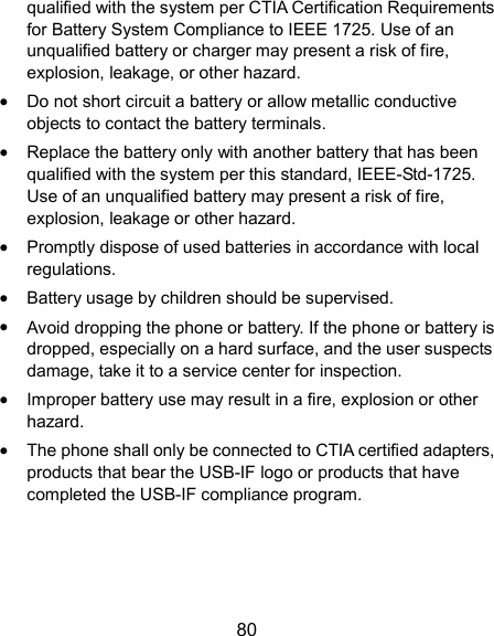  80 qualified with the system per CTIA Certification Requirements for Battery System Compliance to IEEE 1725. Use of an unqualified battery or charger may present a risk of fire, explosion, leakage, or other hazard.  Do not short circuit a battery or allow metallic conductive objects to contact the battery terminals.  Replace the battery only with another battery that has been qualified with the system per this standard, IEEE-Std-1725. Use of an unqualified battery may present a risk of fire, explosion, leakage or other hazard.  Promptly dispose of used batteries in accordance with local regulations.  Battery usage by children should be supervised.  Avoid dropping the phone or battery. If the phone or battery is dropped, especially on a hard surface, and the user suspects damage, take it to a service center for inspection.  Improper battery use may result in a fire, explosion or other hazard.  The phone shall only be connected to CTIA certified adapters, products that bear the USB-IF logo or products that have completed the USB-IF compliance program. 