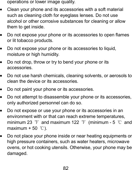  82 operations or lower image quality.  Clean your phone and its accessories with a soft material such as cleaning cloth for eyeglass lenses. Do not use alcohol or other corrosive substances for cleaning or allow them to get inside.  Do not expose your phone or its accessories to open flames or lit tobacco products.  Do not expose your phone or its accessories to liquid, moisture or high humidity.  Do not drop, throw or try to bend your phone or its accessories.  Do not use harsh chemicals, cleaning solvents, or aerosols to clean the device or its accessories.  Do not paint your phone or its accessories.  Do not attempt to disassemble your phone or its accessories, only authorized personnel can do so.  Do not expose or use your phone or its accessories in an environment with or that can reach extreme temperatures, minimum 23  ℉  and maximum 122  ℉  (minimum - 5  ℃  and maximum + 50  ℃).  Do not place your phone inside or near heating equipments or high pressure containers, such as water heaters, microwave ovens, or hot cooking utensils. Otherwise, your phone may be damaged. 
