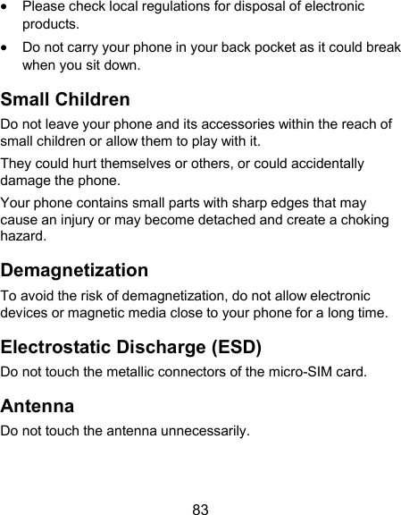  83  Please check local regulations for disposal of electronic products.  Do not carry your phone in your back pocket as it could break when you sit down. Small Children Do not leave your phone and its accessories within the reach of small children or allow them to play with it. They could hurt themselves or others, or could accidentally damage the phone. Your phone contains small parts with sharp edges that may cause an injury or may become detached and create a choking hazard. Demagnetization To avoid the risk of demagnetization, do not allow electronic devices or magnetic media close to your phone for a long time. Electrostatic Discharge (ESD) Do not touch the metallic connectors of the micro-SIM card. Antenna Do not touch the antenna unnecessarily. 
