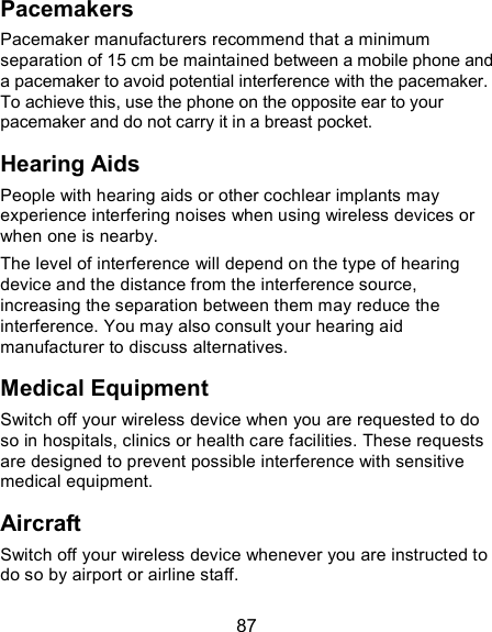  87 Pacemakers Pacemaker manufacturers recommend that a minimum separation of 15 cm be maintained between a mobile phone and a pacemaker to avoid potential interference with the pacemaker. To achieve this, use the phone on the opposite ear to your pacemaker and do not carry it in a breast pocket. Hearing Aids People with hearing aids or other cochlear implants may experience interfering noises when using wireless devices or when one is nearby. The level of interference will depend on the type of hearing device and the distance from the interference source, increasing the separation between them may reduce the interference. You may also consult your hearing aid manufacturer to discuss alternatives. Medical Equipment Switch off your wireless device when you are requested to do so in hospitals, clinics or health care facilities. These requests are designed to prevent possible interference with sensitive medical equipment. Aircraft Switch off your wireless device whenever you are instructed to do so by airport or airline staff. 