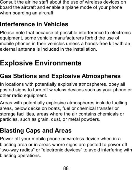  88 Consult the airline staff about the use of wireless devices on board the aircraft and enable airplane mode of your phone when boarding an aircraft. Interference in Vehicles Please note that because of possible interference to electronic equipment, some vehicle manufacturers forbid the use of mobile phones in their vehicles unless a hands-free kit with an external antenna is included in the installation. Explosive Environments Gas Stations and Explosive Atmospheres In locations with potentially explosive atmospheres, obey all posted signs to turn off wireless devices such as your phone or other radio equipment. Areas with potentially explosive atmospheres include fuelling areas, below decks on boats, fuel or chemical transfer or storage facilities, areas where the air contains chemicals or particles, such as grain, dust, or metal powders. Blasting Caps and Areas Power off your mobile phone or wireless device when in a blasting area or in areas where signs are posted to power off “two-way radios” or “electronic devices” to avoid interfering with blasting operations. 