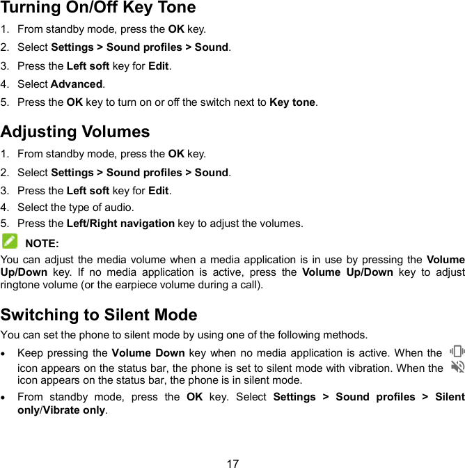  17 Turning On/Off Key Tone 1.  From standby mode, press the OK key. 2.  Select Settings &gt; Sound profiles &gt; Sound. 3.  Press the Left soft key for Edit. 4.  Select Advanced. 5.  Press the OK key to turn on or off the switch next to Key tone.   Adjusting Volumes 1.  From standby mode, press the OK key. 2.  Select Settings &gt; Sound profiles &gt; Sound. 3.  Press the Left soft key for Edit. 4.  Select the type of audio. 5.  Press the Left/Right navigation key to adjust the volumes.    NOTE:   You can adjust the media volume when a media application is in use by pressing the  Volume Up/Down  key.  If  no  media  application  is  active,  press  the  Volume  Up/Down  key  to  adjust ringtone volume (or the earpiece volume during a call).   Switching to Silent Mode You can set the phone to silent mode by using one of the following methods.  Keep pressing the Volume Down key when no media application is active. When the   icon appears on the status bar, the phone is set to silent mode with vibration. When the   icon appears on the status bar, the phone is in silent mode.  From  standby  mode,  press  the  OK  key.  Select  Settings &gt; Sound  profiles &gt; Silent only/Vibrate only. 