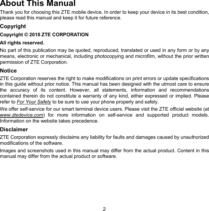  2 About This Manual Thank you for choosing this ZTE mobile device. In order to keep your device in its best condition, please read this manual and keep it for future reference. Copyright Copyright © 2018 ZTE CORPORATION All rights reserved. No part of this publication may be quoted, reproduced, translated or used in any form or by any means, electronic or mechanical, including photocopying and microfilm, without the prior written permission of ZTE Corporation. Notice ZTE Corporation reserves the right to make modifications on print errors or update specifications in this guide without prior notice. This manual has been designed with the utmost care to ensure the  accuracy  of  its  content.  However,  all  statements,  information  and  recommendations contained therein do not constitute a  warranty of any kind, either expressed or implied. Please refer to For Your Safety to be sure to use your phone properly and safely. We offer self-service for our smart terminal device users. Please visit the ZTE official website (at www.ztedevice.com)  for  more  information  on  self-service  and  supported  product  models. Information on the website takes precedence. Disclaimer ZTE Corporation expressly disclaims any liability for faults and damages caused by unauthorized modifications of the software. Images and screenshots used in this manual may differ from the actual product. Content in this manual may differ from the actual product or software.      