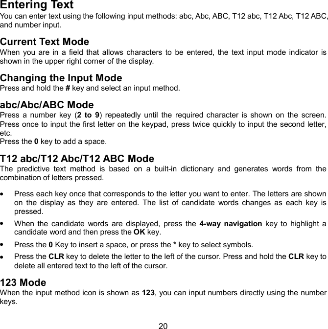  20 Entering Text You can enter text using the following input methods: abc, Abc, ABC, T12 abc, T12 Abc, T12 ABC, and number input. Current Text Mode When  you  are  in  a  field  that  allows  characters to  be  entered, the  text  input  mode  indicator  is shown in the upper right corner of the display. Changing the Input Mode Press and hold the # key and select an input method. abc/Abc/ABC Mode Press  a  number  key  (2  to  9)  repeatedly until  the  required character  is  shown  on  the  screen. Press once to input the first letter on the keypad, press twice quickly to input the second letter, etc. Press the 0 key to add a space. T12 abc/T12 Abc/T12 ABC Mode The  predictive  text  method  is  based  on  a  built-in  dictionary  and  generates  words  from  the combination of letters pressed.  Press each key once that corresponds to the letter you want to enter. The letters are shown on  the  display  as  they  are  entered.  The  list  of  candidate  words  changes  as  each  key  is pressed.  When  the  candidate  words  are  displayed,  press  the  4-way  navigation  key  to  highlight  a candidate word and then press the OK key.  Press the 0 Key to insert a space, or press the * key to select symbols.  Press the CLR key to delete the letter to the left of the cursor. Press and hold the CLR key to delete all entered text to the left of the cursor. 123 Mode When the input method icon is shown as 123, you can input numbers directly using the number keys. 