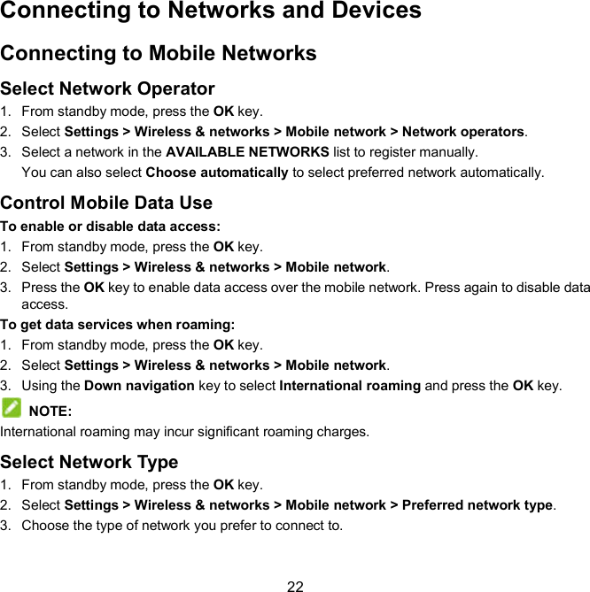  22 Connecting to Networks and Devices Connecting to Mobile Networks Select Network Operator 1.  From standby mode, press the OK key. 2.  Select Settings &gt; Wireless &amp; networks &gt; Mobile network &gt; Network operators.   3.  Select a network in the AVAILABLE NETWORKS list to register manually. You can also select Choose automatically to select preferred network automatically. Control Mobile Data Use To enable or disable data access: 1.  From standby mode, press the OK key. 2.  Select Settings &gt; Wireless &amp; networks &gt; Mobile network.   3.  Press the OK key to enable data access over the mobile network. Press again to disable data access. To get data services when roaming: 1.  From standby mode, press the OK key. 2.  Select Settings &gt; Wireless &amp; networks &gt; Mobile network.   3.  Using the Down navigation key to select International roaming and press the OK key.   NOTE:   International roaming may incur significant roaming charges. Select Network Type 1.  From standby mode, press the OK key. 2.  Select Settings &gt; Wireless &amp; networks &gt; Mobile network &gt; Preferred network type. 3.  Choose the type of network you prefer to connect to. 