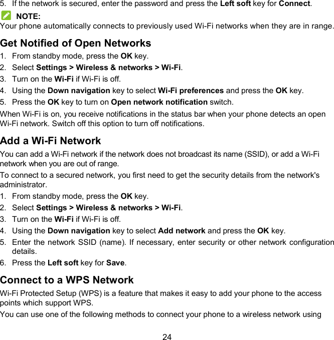  24 5.  If the network is secured, enter the password and press the Left soft key for Connect.  NOTE: Your phone automatically connects to previously used Wi-Fi networks when they are in range. Get Notified of Open Networks 1.  From standby mode, press the OK key. 2.  Select Settings &gt; Wireless &amp; networks &gt; Wi-Fi. 3.  Turn on the Wi-Fi if Wi-Fi is off. 4.  Using the Down navigation key to select Wi-Fi preferences and press the OK key. 5.  Press the OK key to turn on Open network notification switch. When Wi-Fi is on, you receive notifications in the status bar when your phone detects an open Wi-Fi network. Switch off this option to turn off notifications. Add a Wi-Fi Network You can add a Wi-Fi network if the network does not broadcast its name (SSID), or add a Wi-Fi network when you are out of range. To connect to a secured network, you first need to get the security details from the network&apos;s administrator. 1.  From standby mode, press the OK key. 2.  Select Settings &gt; Wireless &amp; networks &gt; Wi-Fi. 3.  Turn on the Wi-Fi if Wi-Fi is off. 4.  Using the Down navigation key to select Add network and press the OK key. 5.  Enter the  network SSID (name). If necessary, enter security or other network configuration details. 6.  Press the Left soft key for Save. Connect to a WPS Network Wi-Fi Protected Setup (WPS) is a feature that makes it easy to add your phone to the access points which support WPS. You can use one of the following methods to connect your phone to a wireless network using 