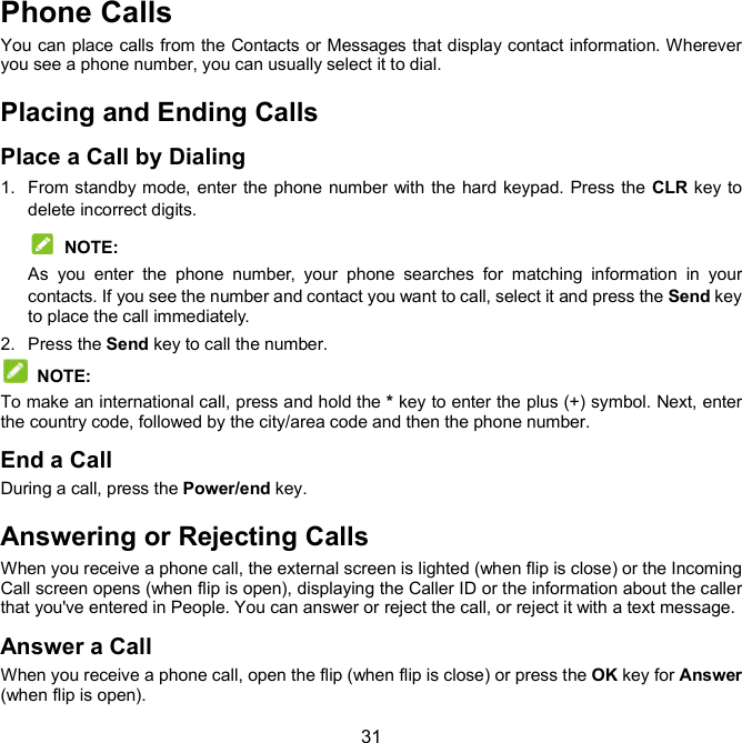  31 Phone Calls You can place calls from the Contacts or Messages that display contact information. Wherever you see a phone number, you can usually select it to dial. Placing and Ending Calls Place a Call by Dialing 1.  From standby mode, enter the phone number with  the hard keypad. Press the CLR key to delete incorrect digits.  NOTE: As  you  enter  the  phone  number,  your  phone  searches  for  matching  information  in  your contacts. If you see the number and contact you want to call, select it and press the Send key to place the call immediately. 2.  Press the Send key to call the number.   NOTE:   To make an international call, press and hold the * key to enter the plus (+) symbol. Next, enter the country code, followed by the city/area code and then the phone number. End a Call During a call, press the Power/end key. Answering or Rejecting Calls When you receive a phone call, the external screen is lighted (when flip is close) or the Incoming Call screen opens (when flip is open), displaying the Caller ID or the information about the caller that you&apos;ve entered in People. You can answer or reject the call, or reject it with a text message. Answer a Call When you receive a phone call, open the flip (when flip is close) or press the OK key for Answer (when flip is open). 