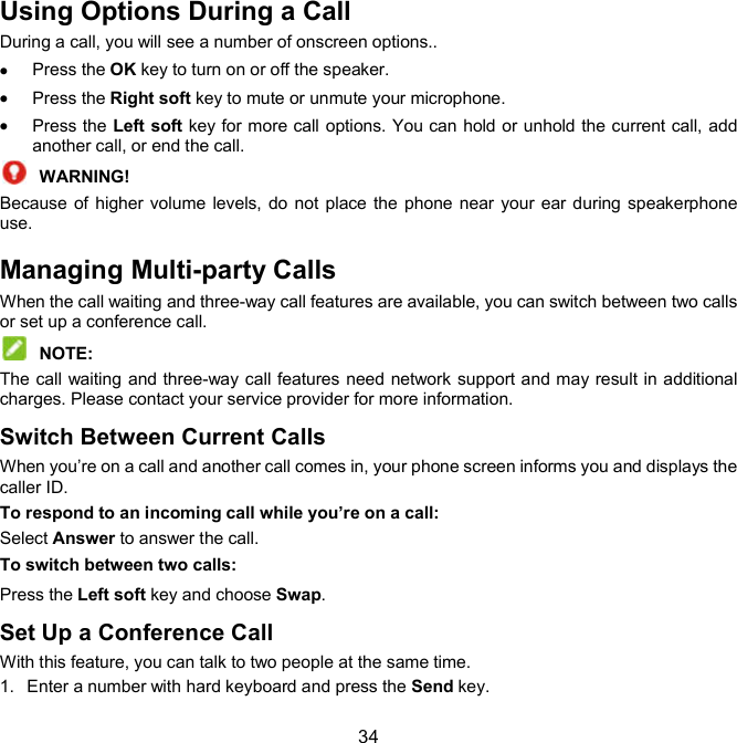  34 Using Options During a Call During a call, you will see a number of onscreen options..  Press the OK key to turn on or off the speaker.  Press the Right soft key to mute or unmute your microphone.  Press the Left soft key for more call options. You can hold or unhold the current call, add another call, or end the call.  WARNING!   Because  of  higher volume levels,  do not place the phone  near your ear during speakerphone use. Managing Multi-party Calls When the call waiting and three-way call features are available, you can switch between two calls or set up a conference call.    NOTE:   The call waiting and three-way call features need network support and may result in additional charges. Please contact your service provider for more information. Switch Between Current Calls When you’re on a call and another call comes in, your phone screen informs you and displays the caller ID. To respond to an incoming call while you’re on a call: Select Answer to answer the call.   To switch between two calls: Press the Left soft key and choose Swap. Set Up a Conference Call With this feature, you can talk to two people at the same time.   1.  Enter a number with hard keyboard and press the Send key. 