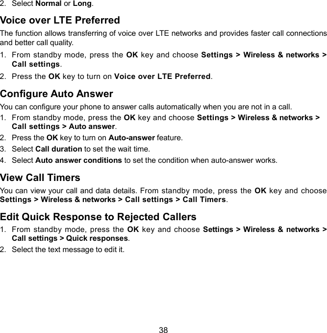  38 2.  Select Normal or Long. Voice over LTE Preferred The function allows transferring of voice over LTE networks and provides faster call connections and better call quality. 1.  From standby mode, press the OK key  and choose Settings &gt; Wireless &amp; networks &gt; Call settings. 2.  Press the OK key to turn on Voice over LTE Preferred. Configure Auto Answer You can configure your phone to answer calls automatically when you are not in a call. 1.  From standby mode, press the OK key and choose Settings &gt; Wireless &amp; networks &gt; Call settings &gt; Auto answer. 2.  Press the OK key to turn on Auto-answer feature. 3.  Select Call duration to set the wait time. 4.  Select Auto answer conditions to set the condition when auto-answer works. View Call Timers You can view your call and data details. From standby mode, press the OK key and choose Settings &gt; Wireless &amp; networks &gt; Call settings &gt; Call Timers. Edit Quick Response to Rejected Callers 1.  From  standby  mode,  press  the  OK key  and  choose  Settings &gt; Wireless &amp; networks &gt; Call settings &gt; Quick responses. 2.  Select the text message to edit it.   