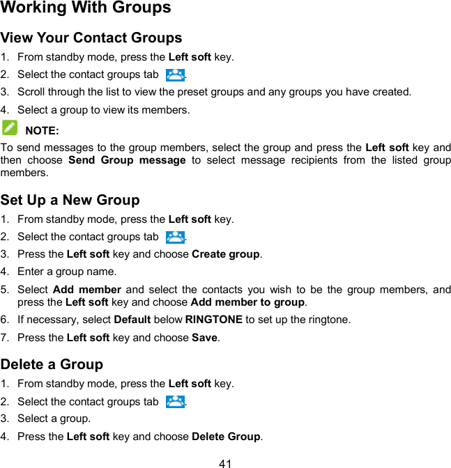  41 Working With Groups View Your Contact Groups 1.  From standby mode, press the Left soft key. 2.  Select the contact groups tab  . 3.  Scroll through the list to view the preset groups and any groups you have created. 4.  Select a group to view its members.  NOTE:   To send messages to the group members, select the group and press the Left soft key and then  choose  Send  Group  message  to  select  message  recipients  from  the  listed  group members. Set Up a New Group 1.  From standby mode, press the Left soft key. 2.  Select the contact groups tab  . 3.  Press the Left soft key and choose Create group. 4.  Enter a group name. 5.  Select  Add  member  and  select  the  contacts  you  wish  to  be  the  group  members,  and press the Left soft key and choose Add member to group. 6.  If necessary, select Default below RINGTONE to set up the ringtone. 7.  Press the Left soft key and choose Save. Delete a Group 1.  From standby mode, press the Left soft key. 2.  Select the contact groups tab  . 3.  Select a group. 4.  Press the Left soft key and choose Delete Group. 