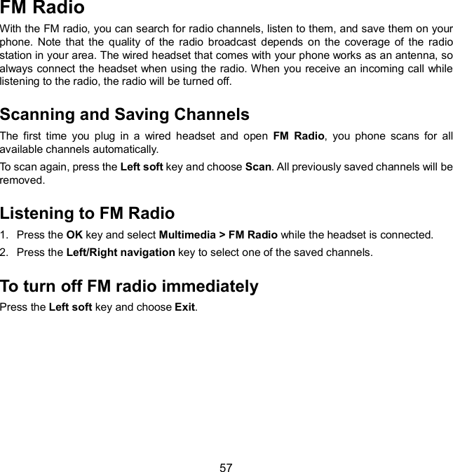  57 FM Radio   With the FM radio, you can search for radio channels, listen to them, and save them on your phone.  Note  that  the  quality  of  the  radio  broadcast  depends  on  the  coverage  of  the  radio station in your area. The wired headset that comes with your phone works as an antenna, so always connect the headset when using the radio. When you receive an incoming call while listening to the radio, the radio will be turned off. Scanning and Saving Channels The  first  time  you  plug  in  a  wired  headset  and  open  FM  Radio,  you  phone  scans  for  all available channels automatically. To scan again, press the Left soft key and choose Scan. All previously saved channels will be removed. Listening to FM Radio 1.  Press the OK key and select Multimedia &gt; FM Radio while the headset is connected. 2.  Press the Left/Right navigation key to select one of the saved channels. To turn off FM radio immediately Press the Left soft key and choose Exit.        