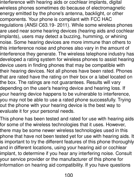  100 interference with hearing aids or cochlear implants, digital wireless phones sometimes do because of electromagnetic energy emitted by the phone&apos;s antenna, backlight, or other components. Your phone is compliant with FCC HAC regulations (ANSI C63.19- 2011). While some wireless phones are used near some hearing devices (hearing aids and cochlear implants), users may detect a buzzing, humming, or whining noise. Some hearing devices are more immune than others to this interference noise and phones also vary in the amount of interference they generate. The wireless telephone industry has developed a rating system for wireless phones to assist hearing device users in finding phones that may be compatible with their hearing devices. Not all phones have been rated. Phones that are rated have the rating on their box or a label located on the box. The ratings are not guarantees. Results will vary depending on the user&apos;s hearing device and hearing loss. If your hearing device happens to be vulnerable to interference, you may not be able to use a rated phone successfully. Trying out the phone with your hearing device is the best way to evaluate it for your personal needs. This phone has been tested and rated for use with hearing aids for some of the wireless technologies that it uses. However, there may be some newer wireless technologies used in this phone that have not been tested yet for use with hearing aids. It is important to try the different features of this phone thoroughly and in different locations, using your hearing aid or cochlear implant, to determine if you hear any interfering noise. Consult your service provider or the manufacturer of this phone for information on hearing aid compatibility. If you have questions 