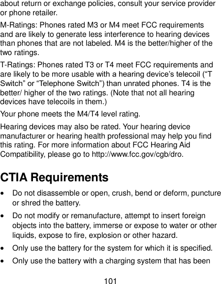  101 about return or exchange policies, consult your service provider or phone retailer. M-Ratings: Phones rated M3 or M4 meet FCC requirements and are likely to generate less interference to hearing devices than phones that are not labeled. M4 is the better/higher of the two ratings.   T-Ratings: Phones rated T3 or T4 meet FCC requirements and are likely to be more usable with a hearing device’s telecoil (“T Switch” or “Telephone Switch”) than unrated phones. T4 is the better/ higher of the two ratings. (Note that not all hearing devices have telecoils in them.)     Your phone meets the M4/T4 level rating. Hearing devices may also be rated. Your hearing device manufacturer or hearing health professional may help you find this rating. For more information about FCC Hearing Aid Compatibility, please go to http://www.fcc.gov/cgb/dro. CTIA Requirements  Do not disassemble or open, crush, bend or deform, puncture or shred the battery.  Do not modify or remanufacture, attempt to insert foreign objects into the battery, immerse or expose to water or other liquids, expose to fire, explosion or other hazard.  Only use the battery for the system for which it is specified.  Only use the battery with a charging system that has been 