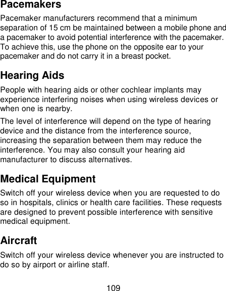  109 Pacemakers Pacemaker manufacturers recommend that a minimum separation of 15 cm be maintained between a mobile phone and a pacemaker to avoid potential interference with the pacemaker. To achieve this, use the phone on the opposite ear to your pacemaker and do not carry it in a breast pocket. Hearing Aids People with hearing aids or other cochlear implants may experience interfering noises when using wireless devices or when one is nearby. The level of interference will depend on the type of hearing device and the distance from the interference source, increasing the separation between them may reduce the interference. You may also consult your hearing aid manufacturer to discuss alternatives. Medical Equipment Switch off your wireless device when you are requested to do so in hospitals, clinics or health care facilities. These requests are designed to prevent possible interference with sensitive medical equipment. Aircraft Switch off your wireless device whenever you are instructed to do so by airport or airline staff. 