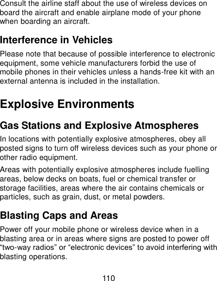  110 Consult the airline staff about the use of wireless devices on board the aircraft and enable airplane mode of your phone when boarding an aircraft. Interference in Vehicles Please note that because of possible interference to electronic equipment, some vehicle manufacturers forbid the use of mobile phones in their vehicles unless a hands-free kit with an external antenna is included in the installation. Explosive Environments Gas Stations and Explosive Atmospheres In locations with potentially explosive atmospheres, obey all posted signs to turn off wireless devices such as your phone or other radio equipment. Areas with potentially explosive atmospheres include fuelling areas, below decks on boats, fuel or chemical transfer or storage facilities, areas where the air contains chemicals or particles, such as grain, dust, or metal powders. Blasting Caps and Areas Power off your mobile phone or wireless device when in a blasting area or in areas where signs are posted to power off “two-way radios” or “electronic devices” to avoid interfering with blasting operations. 