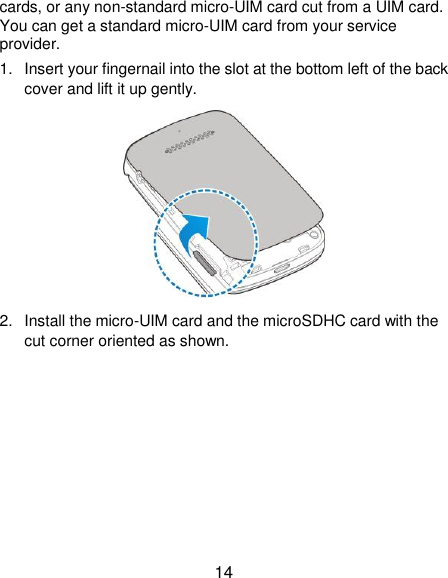  14 cards, or any non-standard micro-UIM card cut from a UIM card. You can get a standard micro-UIM card from your service provider. 1.  Insert your fingernail into the slot at the bottom left of the back cover and lift it up gently.  2.  Install the micro-UIM card and the microSDHC card with the cut corner oriented as shown. 