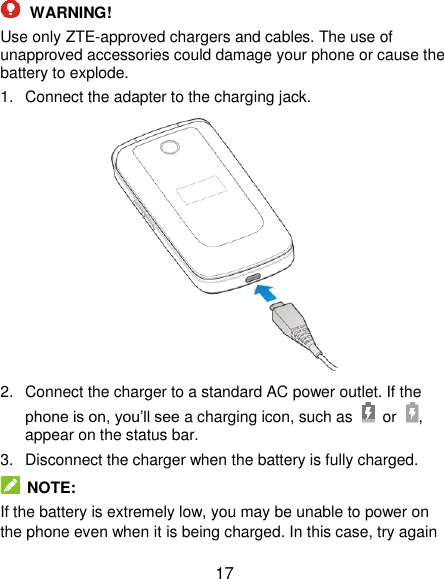  17  WARNING! Use only ZTE-approved chargers and cables. The use of unapproved accessories could damage your phone or cause the battery to explode. 1.  Connect the adapter to the charging jack.  2.  Connect the charger to a standard AC power outlet. If the phone is on, you’ll see a charging icon, such as    or , appear on the status bar. 3.  Disconnect the charger when the battery is fully charged.  NOTE: If the battery is extremely low, you may be unable to power on the phone even when it is being charged. In this case, try again 