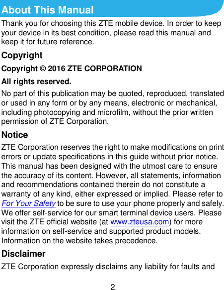  2 About This Manual Thank you for choosing this ZTE mobile device. In order to keep your device in its best condition, please read this manual and keep it for future reference. Copyright Copyright © 2016 ZTE CORPORATION All rights reserved. No part of this publication may be quoted, reproduced, translated or used in any form or by any means, electronic or mechanical, including photocopying and microfilm, without the prior written permission of ZTE Corporation. Notice ZTE Corporation reserves the right to make modifications on print errors or update specifications in this guide without prior notice. This manual has been designed with the utmost care to ensure the accuracy of its content. However, all statements, information and recommendations contained therein do not constitute a warranty of any kind, either expressed or implied. Please refer to For Your Safety to be sure to use your phone properly and safely. We offer self-service for our smart terminal device users. Please visit the ZTE official website (at www.zteusa.com) for more information on self-service and supported product models. Information on the website takes precedence. Disclaimer ZTE Corporation expressly disclaims any liability for faults and 