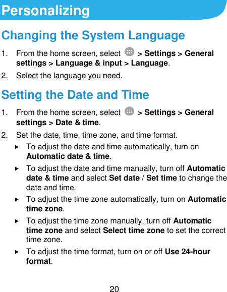  20 Personalizing Changing the System Language 1.  From the home screen, select    &gt; Settings &gt; General settings &gt; Language &amp; input &gt; Language. 2.  Select the language you need. Setting the Date and Time 1.  From the home screen, select    &gt; Settings &gt; General settings &gt; Date &amp; time. 2.  Set the date, time, time zone, and time format.  To adjust the date and time automatically, turn on Automatic date &amp; time.  To adjust the date and time manually, turn off Automatic date &amp; time and select Set date / Set time to change the date and time.  To adjust the time zone automatically, turn on Automatic time zone.  To adjust the time zone manually, turn off Automatic time zone and select Select time zone to set the correct time zone.  To adjust the time format, turn on or off Use 24-hour format. 