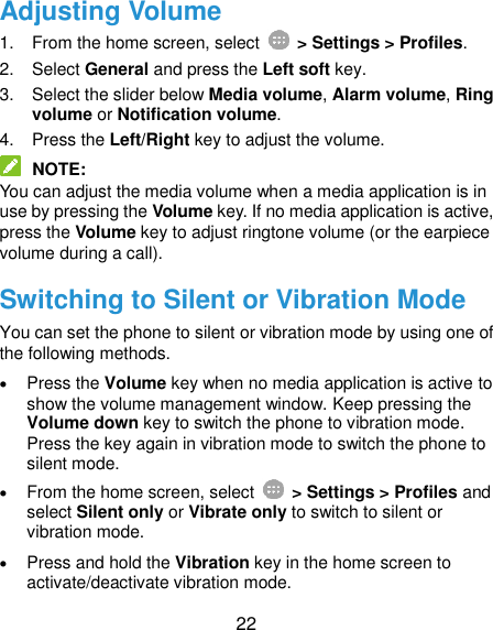  22 Adjusting Volume 1.  From the home screen, select    &gt; Settings &gt; Profiles. 2.  Select General and press the Left soft key. 3.  Select the slider below Media volume, Alarm volume, Ring volume or Notification volume. 4.  Press the Left/Right key to adjust the volume.  NOTE: You can adjust the media volume when a media application is in use by pressing the Volume key. If no media application is active, press the Volume key to adjust ringtone volume (or the earpiece volume during a call). Switching to Silent or Vibration Mode You can set the phone to silent or vibration mode by using one of the following methods.  Press the Volume key when no media application is active to show the volume management window. Keep pressing the Volume down key to switch the phone to vibration mode. Press the key again in vibration mode to switch the phone to silent mode.  From the home screen, select    &gt; Settings &gt; Profiles and select Silent only or Vibrate only to switch to silent or vibration mode.  Press and hold the Vibration key in the home screen to activate/deactivate vibration mode. 