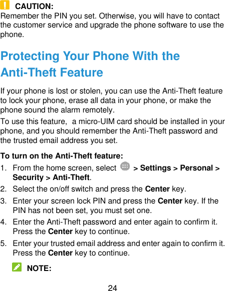  24  CAUTION: Remember the PIN you set. Otherwise, you will have to contact the customer service and upgrade the phone software to use the phone. Protecting Your Phone With the Anti-Theft Feature If your phone is lost or stolen, you can use the Anti-Theft feature to lock your phone, erase all data in your phone, or make the phone sound the alarm remotely. To use this feature, a micro-UIM card should be installed in your phone, and you should remember the Anti-Theft password and the trusted email address you set. To turn on the Anti-Theft feature: 1.  From the home screen, select    &gt; Settings &gt; Personal &gt; Security &gt; Anti-Theft. 2.  Select the on/off switch and press the Center key. 3. Enter your screen lock PIN and press the Center key. If the PIN has not been set, you must set one. 4.  Enter the Anti-Theft password and enter again to confirm it. Press the Center key to continue. 5.  Enter your trusted email address and enter again to confirm it. Press the Center key to continue.  NOTE: 