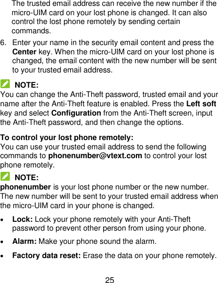  25 The trusted email address can receive the new number if the micro-UIM card on your lost phone is changed. It can also control the lost phone remotely by sending certain commands.   6.  Enter your name in the security email content and press the Center key. When the micro-UIM card on your lost phone is changed, the email content with the new number will be sent to your trusted email address.  NOTE: You can change the Anti-Theft password, trusted email and your name after the Anti-Theft feature is enabled. Press the Left soft key and select Configuration from the Anti-Theft screen, input the Anti-Theft password, and then change the options. To control your lost phone remotely: You can use your trusted email address to send the following commands to phonenumber@vtext.com to control your lost phone remotely.    NOTE: phonenumber is your lost phone number or the new number. The new number will be sent to your trusted email address when the micro-UIM card in your phone is changed.  Lock: Lock your phone remotely with your Anti-Theft password to prevent other person from using your phone.  Alarm: Make your phone sound the alarm.  Factory data reset: Erase the data on your phone remotely. 
